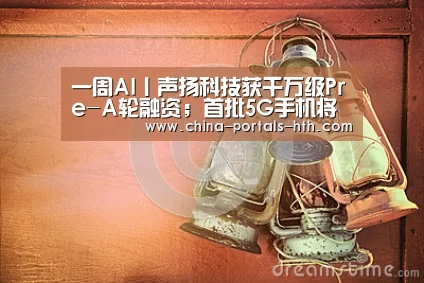 一周AI丨声扬科技获千万级Pre-A轮融资;首批5G手机将在巴塞罗那首秀“hth手机版登录”(图2) hth平台